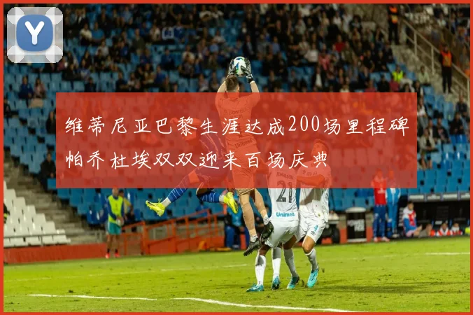 维蒂尼亚巴黎生涯达成200场里程碑帕乔杜埃双双迎来百场庆典