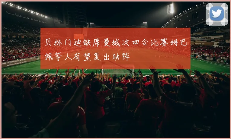 贝林门迪缺席曼城次回合比赛姆巴佩等人有望复出助阵