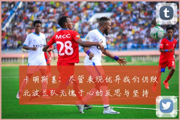 卡明斯基：尽管表现优异我们仍败北波兰队无愧于心的反思与坚持
