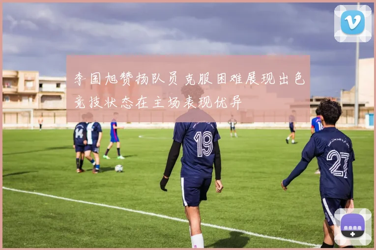李国旭赞扬队员克服困难展现出色竞技状态在主场表现优异