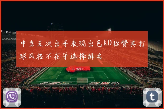 申京五次出手表现出色KD称赞其打球风格不在乎选择排名