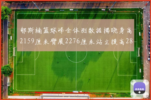 郇斯楠篮球峰会体测数据揭晓身高2159厘米臂展2276厘米站立摸高2832厘米