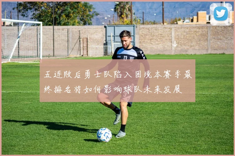 五连败后勇士队陷入困境本赛季最终排名将如何影响球队未来发展