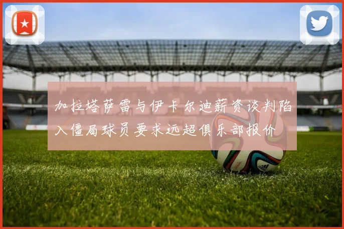加拉塔萨雷与伊卡尔迪薪资谈判陷入僵局球员要求远超俱乐部报价