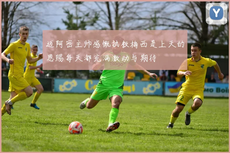 迈阿密主帅感慨执教梅西是上天的恩赐每天都充满激动与期待