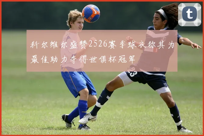 科尔维尔盛赞2526赛季球衣称其为最佳助力夺得世俱杯冠军