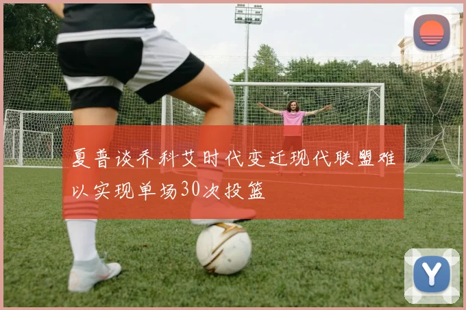 夏普谈乔科艾时代变迁现代联盟难以实现单场30次投篮