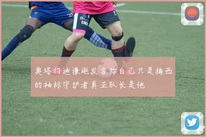奥塔门迪谦逊发言称自己只是梅西的袖标守护者真正队长是他