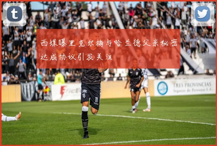 西媒曝里克尔梅与哈兰德父亲秘密达成协议引发关注