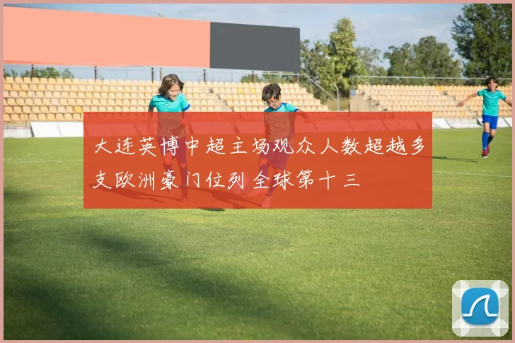 大连英博中超主场观众人数超越多支欧洲豪门位列全球第十三