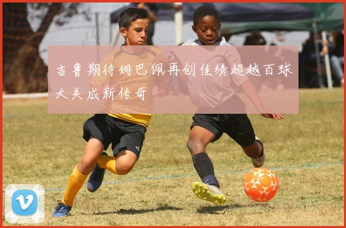 吉鲁期待姆巴佩再创佳绩超越百球大关成新传奇