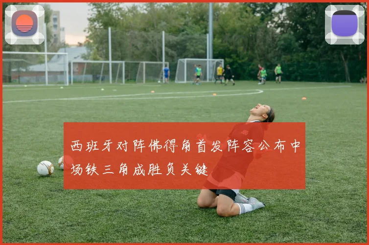 西班牙对阵佛得角首发阵容公布中场铁三角成胜负关键