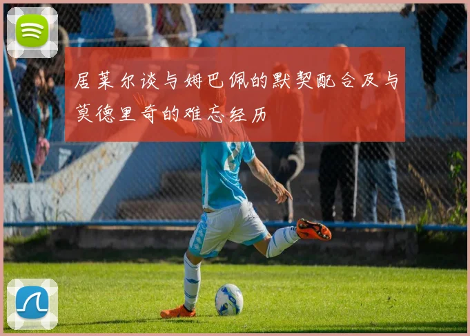 居莱尔谈与姆巴佩的默契配合及与莫德里奇的难忘经历