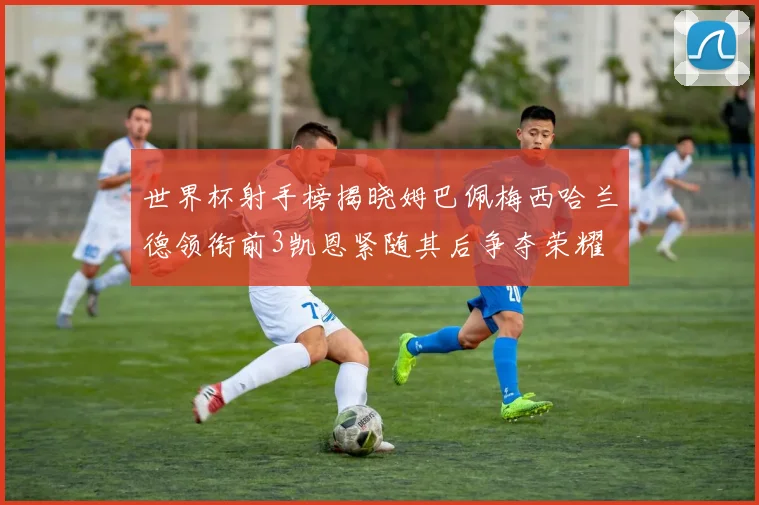 世界杯射手榜揭晓姆巴佩梅西哈兰德领衔前3凯恩紧随其后争夺荣耀