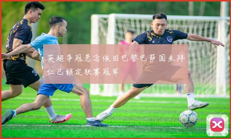 英超争冠悬念依旧巴黎巴萨国米拜仁已锁定联赛冠军