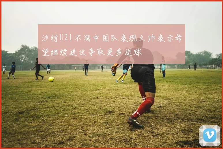 沙特U21不满中国队表现久帅表示希望继续进攻争取更多进球