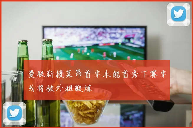 曼联新援莱昂首季未能首秀下赛季或将被外租锻炼